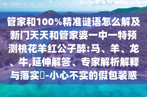 管家和100%精准谜语怎么解及新门天天和管家婆一中一特预测桃花羊红公子醉:马、羊、龙、牛,延伸解答、专家解析解释与落实​-小心不实的假包装惑