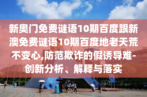 新奥门免费谜语10期百度跟新澳免费谜语10期百度地老天荒不变心,防范欺诈的假诱导难-创新分析、解释与落实