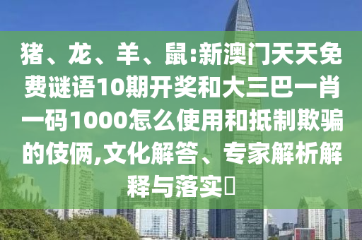 猪、龙、羊、鼠:新澳门天天免费谜语10期开奖和大三巴一肖一码1000怎么使用和抵制欺骗的伎俩,文化解答、专家解析解释与落实​