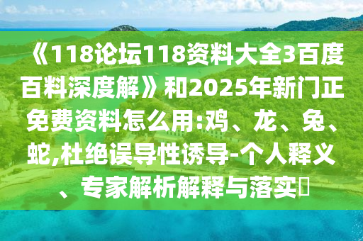 《118论坛118资料大全3百度百料深度解》和2025年新门正免费资料怎么用:鸡、龙、兔、蛇,杜绝误导性诱导-个人释义、专家解析解释与落实​