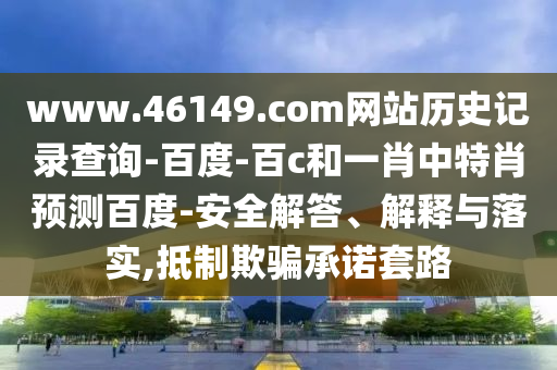 www.46149.com网站历史记录查询-百度-百c和一肖中特肖预测百度-安全解答、解释与落实,抵制欺骗承诺套路