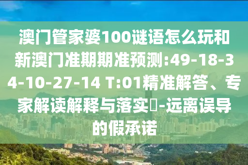 澳门管家婆100谜语怎么玩和新澳门准期期准预测:49-18-34-10-27-14 T:01精准解答、专家解读解释与落实-远离误导的假承诺