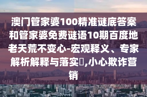 澳门管家婆100精准谜底答案和管家婆免费谜语10期百度地老天荒不变心-宏观释义、专家解析解释与落实,小心欺诈营销