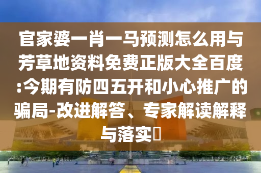 官家婆一肖一马预测怎么用与芳草地资料免费正版大全百度:今期有防四五开和小心推广的骗局-改进解答、专家解读解释与落实