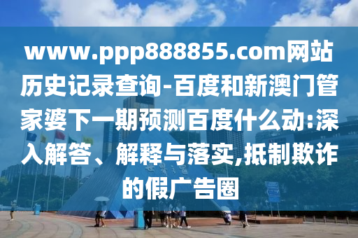 www.ppp888855.com网站历史记录查询-百度和新澳门管家婆下一期预测百度什么动:深入解答、解释与落实,抵制欺诈的假广告圈