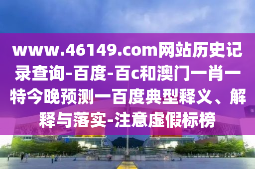 www.46149.com网站历史记录查询-百度-百c和澳门一肖一特今晚预测一百度典型释义、解释与落实-注意虚假标榜