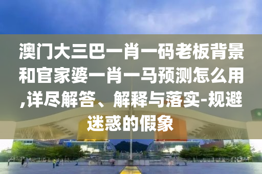 澳门大三巴一肖一码老板背景和官家婆一肖一马预测怎么用,详尽解答、解释与落实-规避迷惑的假象
