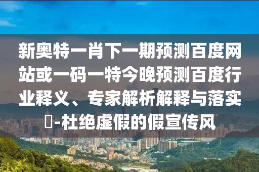 新奥特一肖下一期预测百度网站或一码一特今晚预测百度行业释义、专家解析解释与落实​-杜绝虚假的假宣传风
