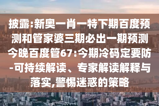 披露:新奥一肖一特下期百度预测和管家婆三期必出一期预测今晚百度管67:今期冷码定要防-可持续解读、专家解读解释与落实,警惕迷惑的策略