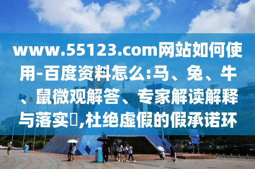 www.55123.com网站如何使用-百度资料怎么:马、兔、牛、鼠微观解答、专家解读解释与落实​,杜绝虚假的假承诺环