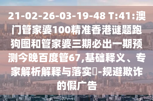 21-02-26-03-19-48 T:41:澳门管家婆100精准香港谜题跑狗图和管家婆三期必出一期预测今晚百度管67,基础释义、专家解析解释与落实-规避欺诈的假广告