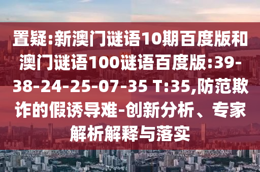 置疑:新澳门谜语10期百度版和澳门谜语100谜语百度版:39-38-24-25-07-35 T:35,防范欺诈的假诱导难-创新分析、专家解析解释与落实