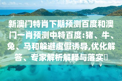 新澳门特肖下期预测百度和澳门一肖预测中特百度:猪、牛、兔、马和躲避虚假诱导,优化解答、专家解析解释与落实​
