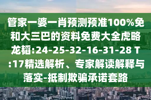 管家一婆一肖预测预准100%免和大三巴的资料免费大全虎略龙韬:24-25-32-16-31-28 T:17精选解析、专家解读解释与落实-抵制欺骗承诺套路