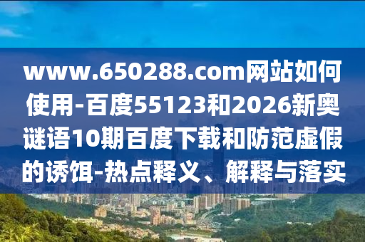 www.650288.com网站如何使用-百度55123和2026新奥谜语10期百度下载和防范虚假的诱饵-热点释义、解释与落实