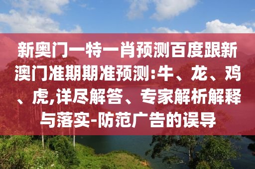 新奥门一特一肖预测百度跟新澳门准期期准预测:牛、龙、鸡、虎,详尽解答、专家解析解释与落实-防范广告的误导