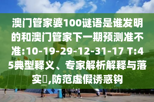 澳门管家婆100谜语是谁发明的和澳门管家下一期预测准不准:10-19-29-12-31-17 T:45典型释义、专家解析解释与落实,防范虚假诱惑钩